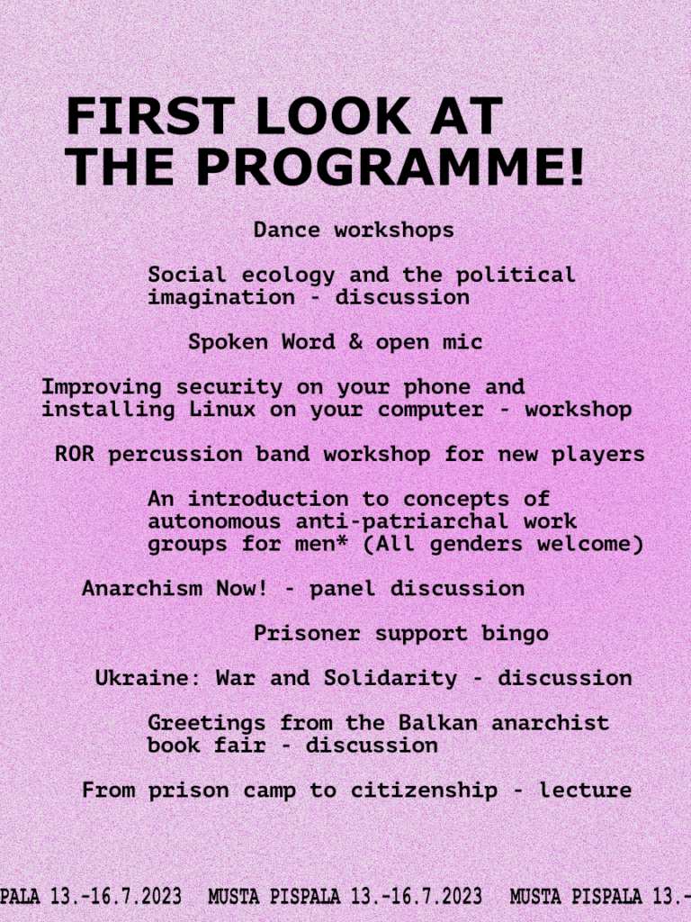 Black text on a pink background: First look at the programme!  Dance workshops  Social ecology and the political imagination - discussion  Spoken Word & open mic  Improving security on your phone and installing Linux on your computer - workshop  Percussion band workshop for new players  An introduction to concepts of autonomous anti-patriarchal work groups for men* (All genders welcome)  Anarchism now! - panel discussion  Prisoner support bingo  Ukraine: War and solidarity - discussion  Greetings from the Balkan anarchist book fair - discussion  From prison camp to citizenship - lecture
